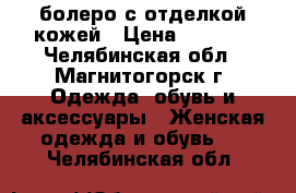 болеро с отделкой кожей › Цена ­ 1 700 - Челябинская обл., Магнитогорск г. Одежда, обувь и аксессуары » Женская одежда и обувь   . Челябинская обл.